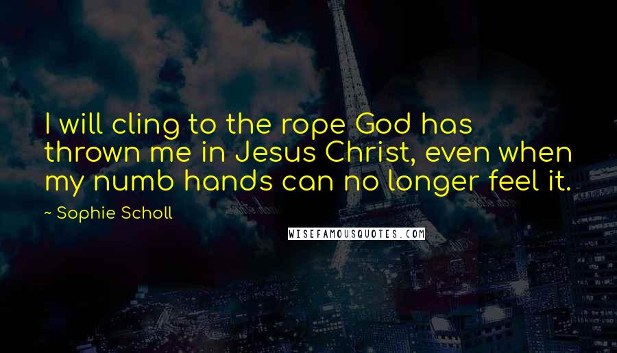 Sophie Scholl Quotes: I will cling to the rope God has thrown me in Jesus Christ, even when my numb hands can no longer feel it.
