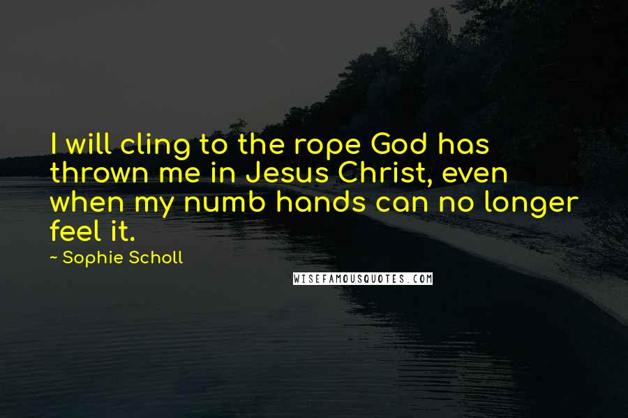 Sophie Scholl Quotes: I will cling to the rope God has thrown me in Jesus Christ, even when my numb hands can no longer feel it.