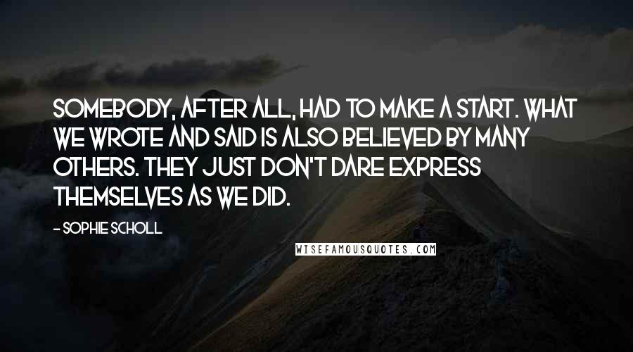 Sophie Scholl Quotes: Somebody, after all, had to make a start. What we wrote and said is also believed by many others. They just don't dare express themselves as we did.