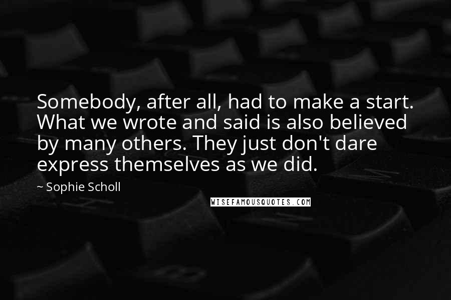 Sophie Scholl Quotes: Somebody, after all, had to make a start. What we wrote and said is also believed by many others. They just don't dare express themselves as we did.