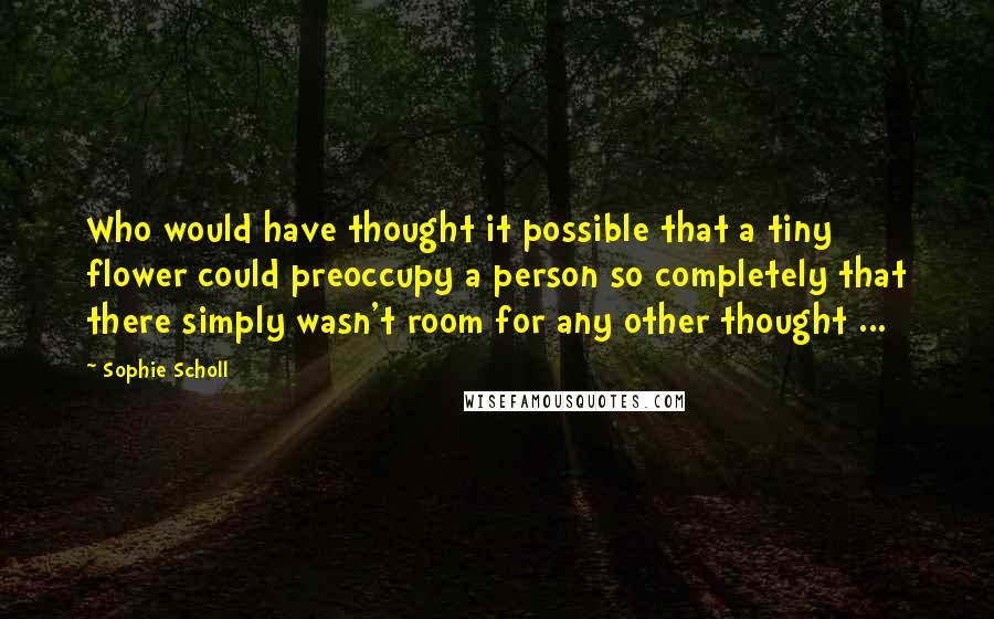 Sophie Scholl Quotes: Who would have thought it possible that a tiny flower could preoccupy a person so completely that there simply wasn't room for any other thought ...