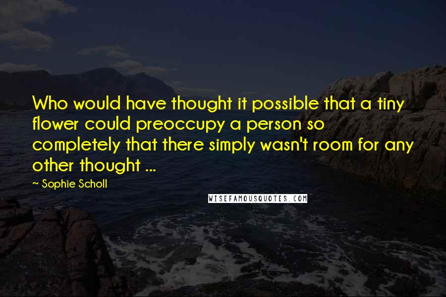 Sophie Scholl Quotes: Who would have thought it possible that a tiny flower could preoccupy a person so completely that there simply wasn't room for any other thought ...