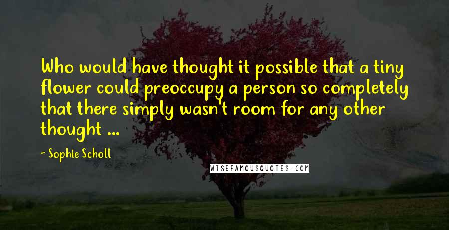 Sophie Scholl Quotes: Who would have thought it possible that a tiny flower could preoccupy a person so completely that there simply wasn't room for any other thought ...