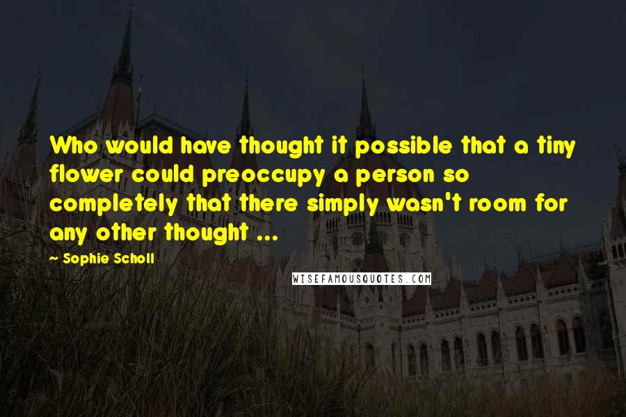 Sophie Scholl Quotes: Who would have thought it possible that a tiny flower could preoccupy a person so completely that there simply wasn't room for any other thought ...