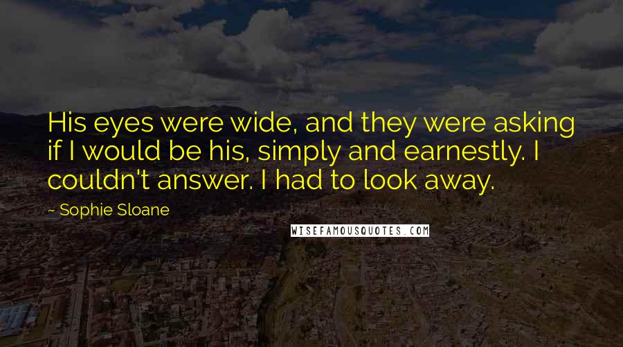 Sophie Sloane Quotes: His eyes were wide, and they were asking if I would be his, simply and earnestly. I couldn't answer. I had to look away.