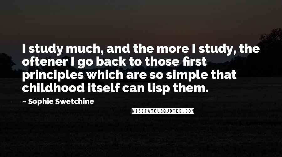 Sophie Swetchine Quotes: I study much, and the more I study, the oftener I go back to those first principles which are so simple that childhood itself can lisp them.