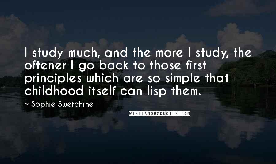 Sophie Swetchine Quotes: I study much, and the more I study, the oftener I go back to those first principles which are so simple that childhood itself can lisp them.