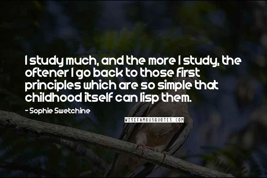 Sophie Swetchine Quotes: I study much, and the more I study, the oftener I go back to those first principles which are so simple that childhood itself can lisp them.
