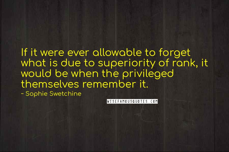 Sophie Swetchine Quotes: If it were ever allowable to forget what is due to superiority of rank, it would be when the privileged themselves remember it.