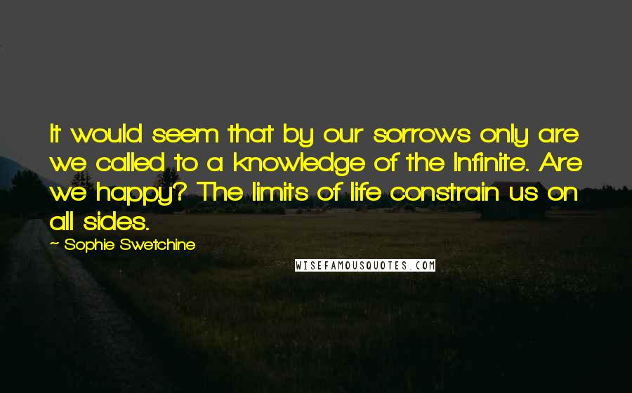 Sophie Swetchine Quotes: It would seem that by our sorrows only are we called to a knowledge of the Infinite. Are we happy? The limits of life constrain us on all sides.