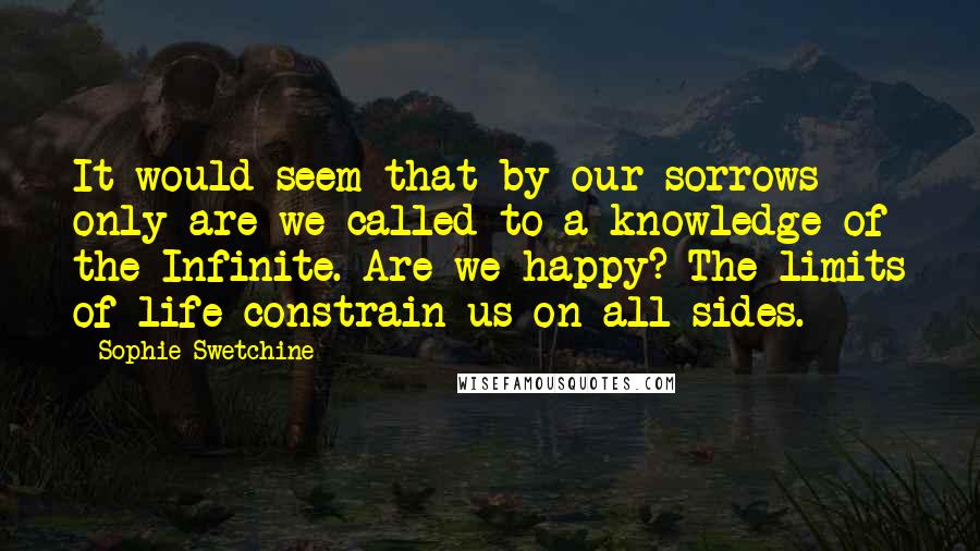 Sophie Swetchine Quotes: It would seem that by our sorrows only are we called to a knowledge of the Infinite. Are we happy? The limits of life constrain us on all sides.