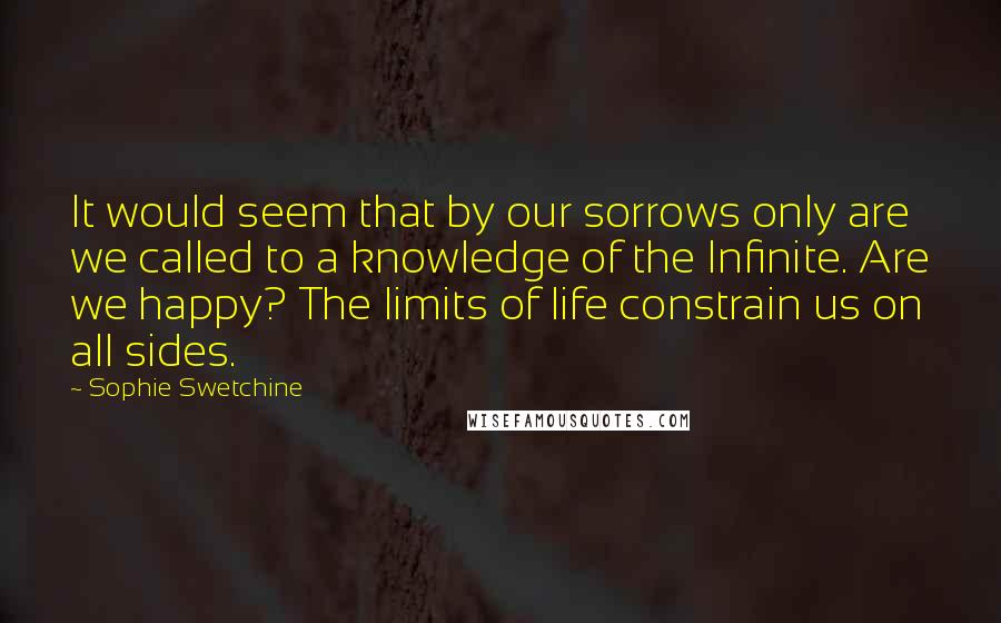 Sophie Swetchine Quotes: It would seem that by our sorrows only are we called to a knowledge of the Infinite. Are we happy? The limits of life constrain us on all sides.