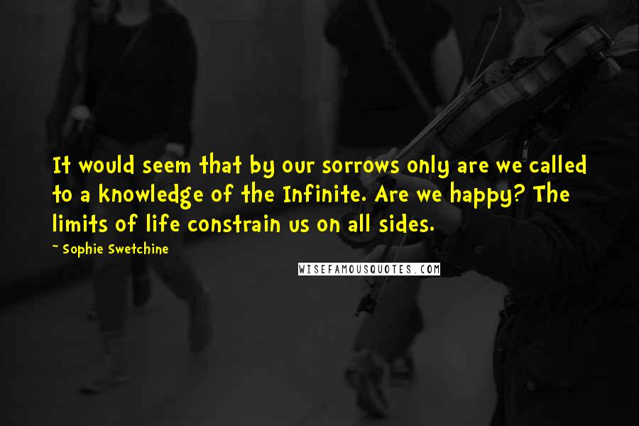 Sophie Swetchine Quotes: It would seem that by our sorrows only are we called to a knowledge of the Infinite. Are we happy? The limits of life constrain us on all sides.