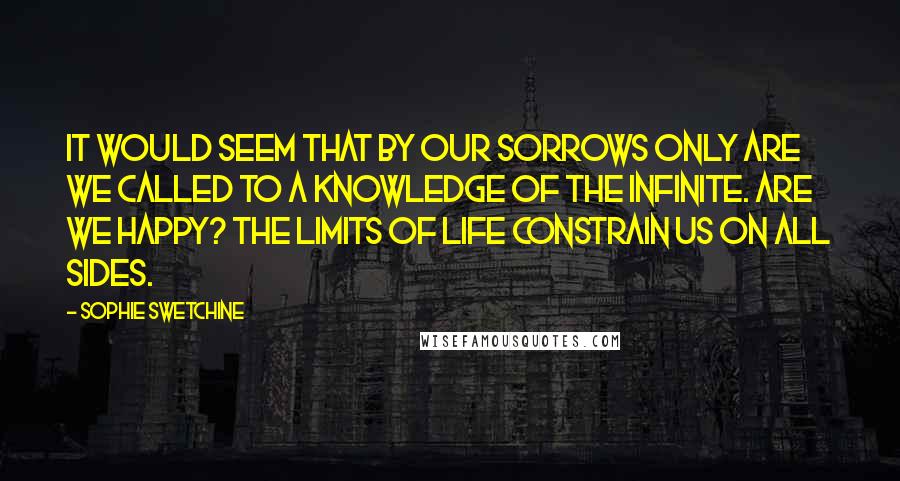 Sophie Swetchine Quotes: It would seem that by our sorrows only are we called to a knowledge of the Infinite. Are we happy? The limits of life constrain us on all sides.