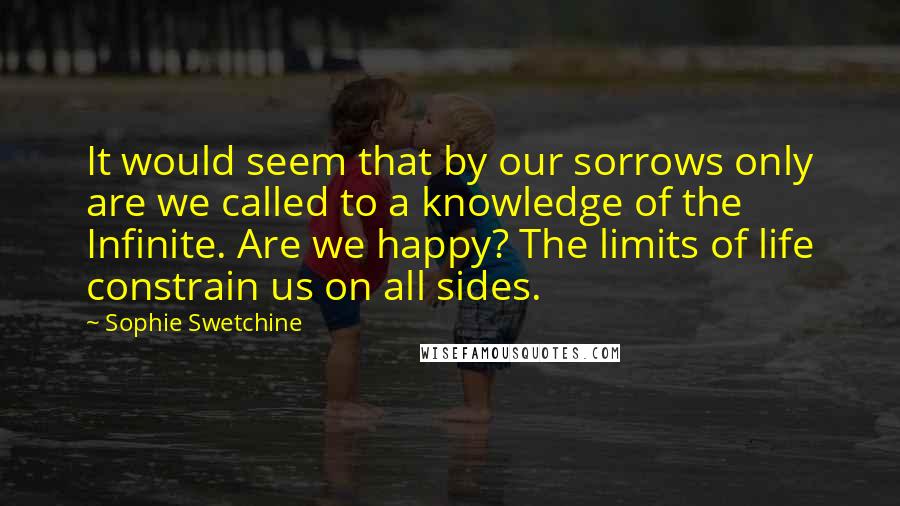 Sophie Swetchine Quotes: It would seem that by our sorrows only are we called to a knowledge of the Infinite. Are we happy? The limits of life constrain us on all sides.