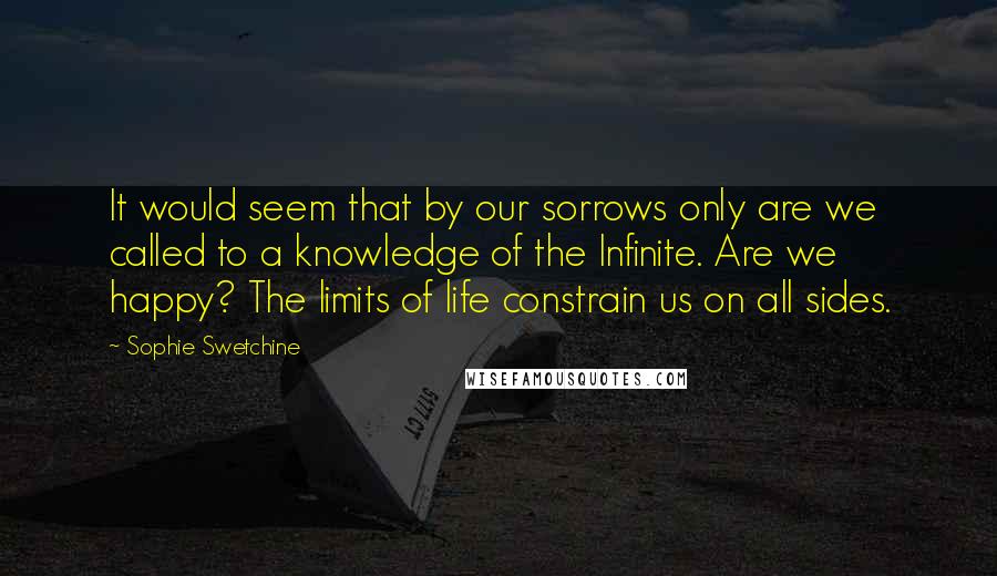 Sophie Swetchine Quotes: It would seem that by our sorrows only are we called to a knowledge of the Infinite. Are we happy? The limits of life constrain us on all sides.