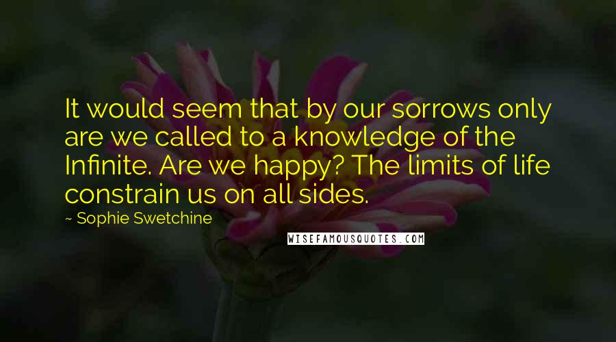 Sophie Swetchine Quotes: It would seem that by our sorrows only are we called to a knowledge of the Infinite. Are we happy? The limits of life constrain us on all sides.