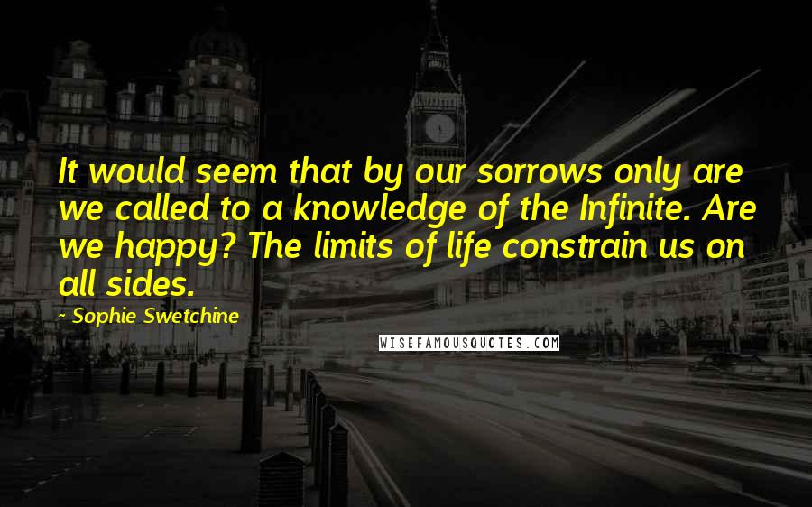 Sophie Swetchine Quotes: It would seem that by our sorrows only are we called to a knowledge of the Infinite. Are we happy? The limits of life constrain us on all sides.