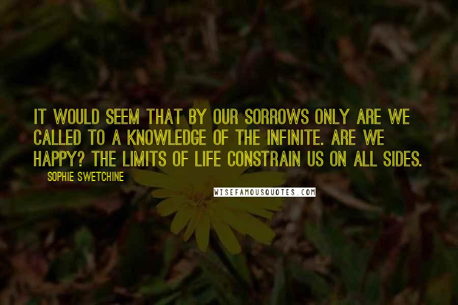 Sophie Swetchine Quotes: It would seem that by our sorrows only are we called to a knowledge of the Infinite. Are we happy? The limits of life constrain us on all sides.