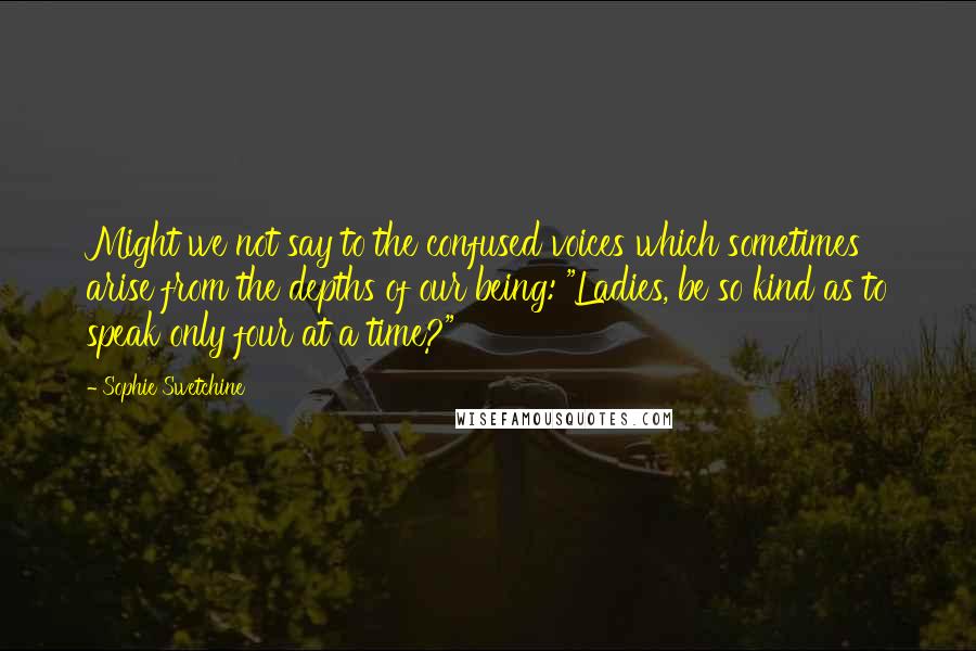 Sophie Swetchine Quotes: Might we not say to the confused voices which sometimes arise from the depths of our being: "Ladies, be so kind as to speak only four at a time?"