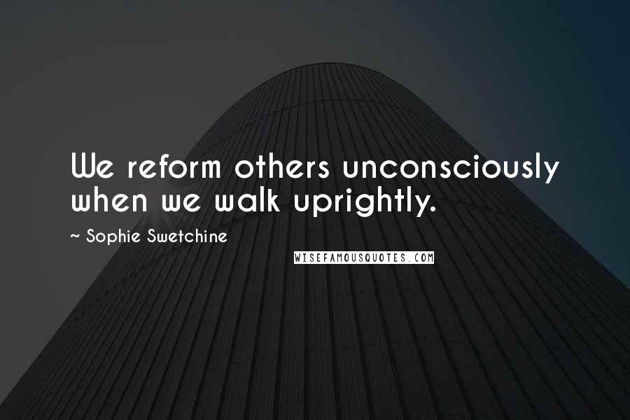 Sophie Swetchine Quotes: We reform others unconsciously when we walk uprightly.