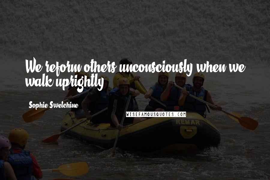 Sophie Swetchine Quotes: We reform others unconsciously when we walk uprightly.