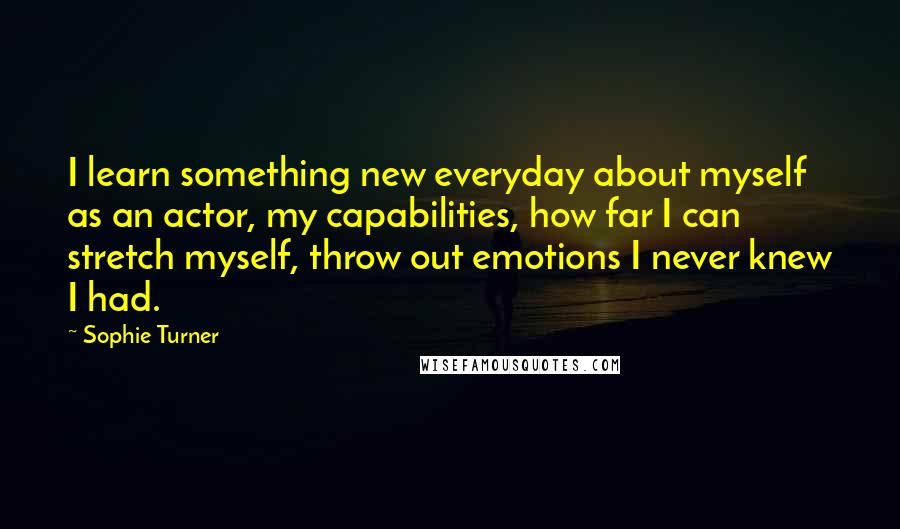 Sophie Turner Quotes: I learn something new everyday about myself as an actor, my capabilities, how far I can stretch myself, throw out emotions I never knew I had.