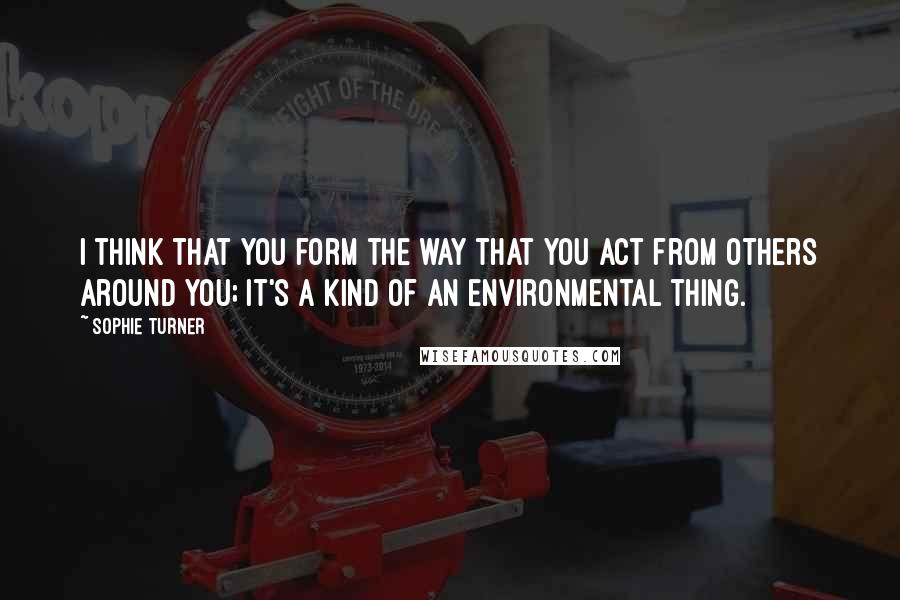 Sophie Turner Quotes: I think that you form the way that you act from others around you; it's a kind of an environmental thing.