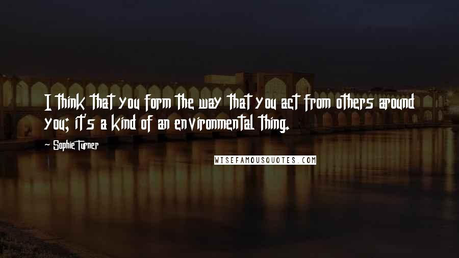 Sophie Turner Quotes: I think that you form the way that you act from others around you; it's a kind of an environmental thing.