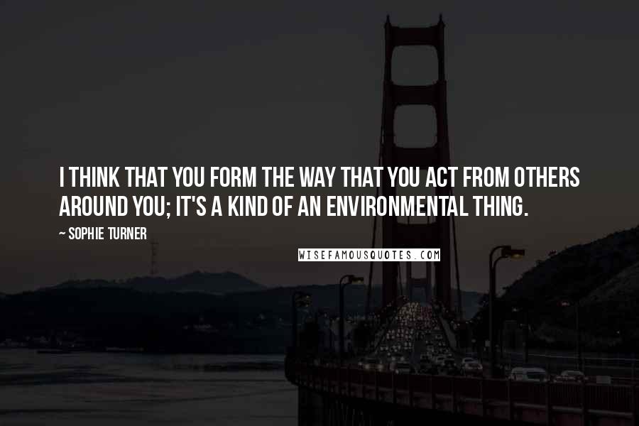 Sophie Turner Quotes: I think that you form the way that you act from others around you; it's a kind of an environmental thing.