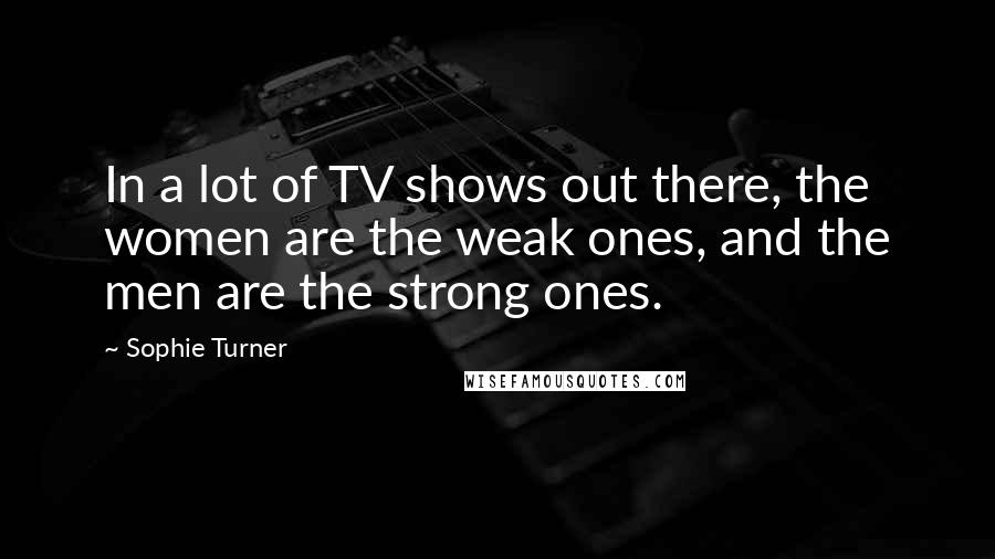 Sophie Turner Quotes: In a lot of TV shows out there, the women are the weak ones, and the men are the strong ones.