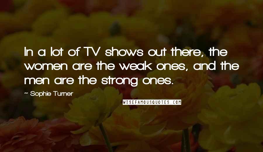 Sophie Turner Quotes: In a lot of TV shows out there, the women are the weak ones, and the men are the strong ones.