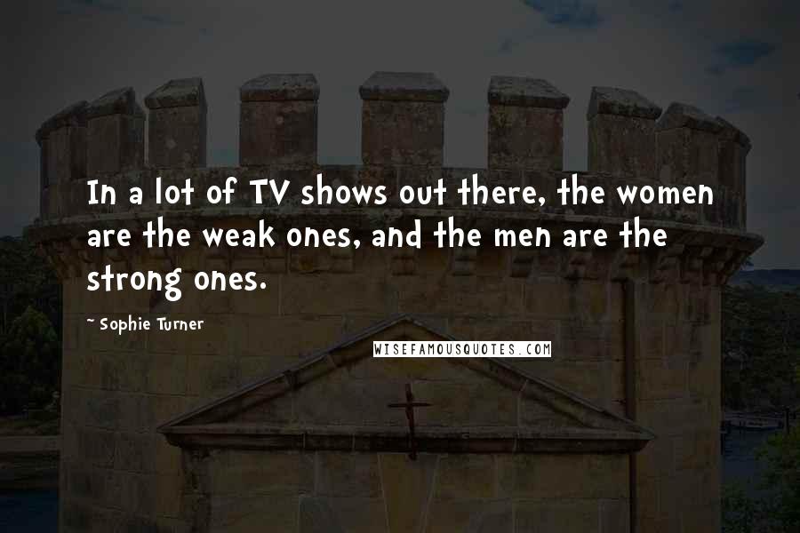 Sophie Turner Quotes: In a lot of TV shows out there, the women are the weak ones, and the men are the strong ones.