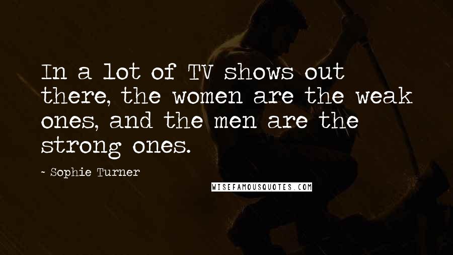 Sophie Turner Quotes: In a lot of TV shows out there, the women are the weak ones, and the men are the strong ones.