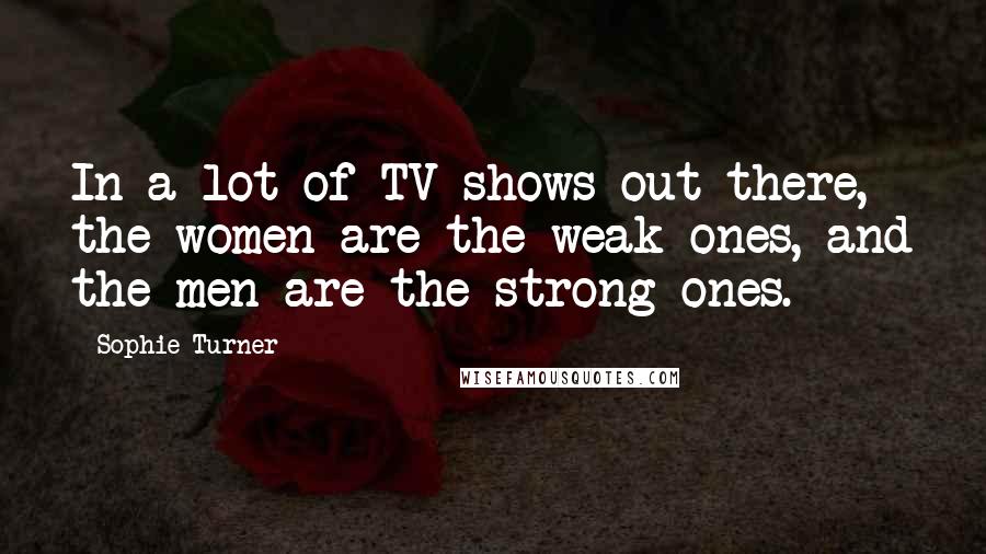 Sophie Turner Quotes: In a lot of TV shows out there, the women are the weak ones, and the men are the strong ones.