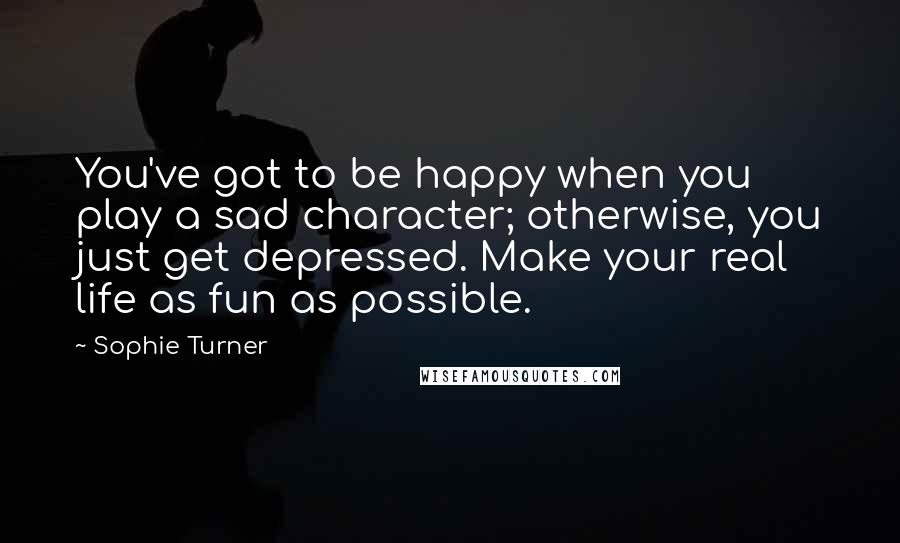 Sophie Turner Quotes: You've got to be happy when you play a sad character; otherwise, you just get depressed. Make your real life as fun as possible.