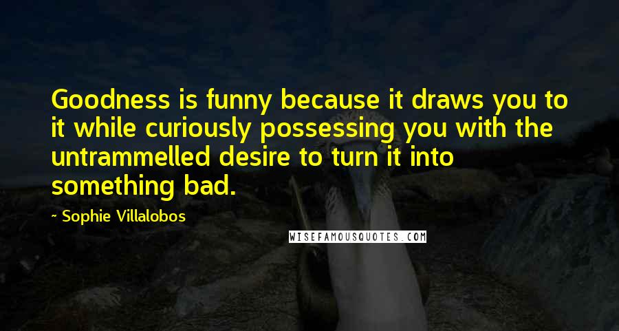 Sophie Villalobos Quotes: Goodness is funny because it draws you to it while curiously possessing you with the untrammelled desire to turn it into something bad.