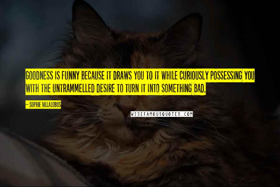 Sophie Villalobos Quotes: Goodness is funny because it draws you to it while curiously possessing you with the untrammelled desire to turn it into something bad.