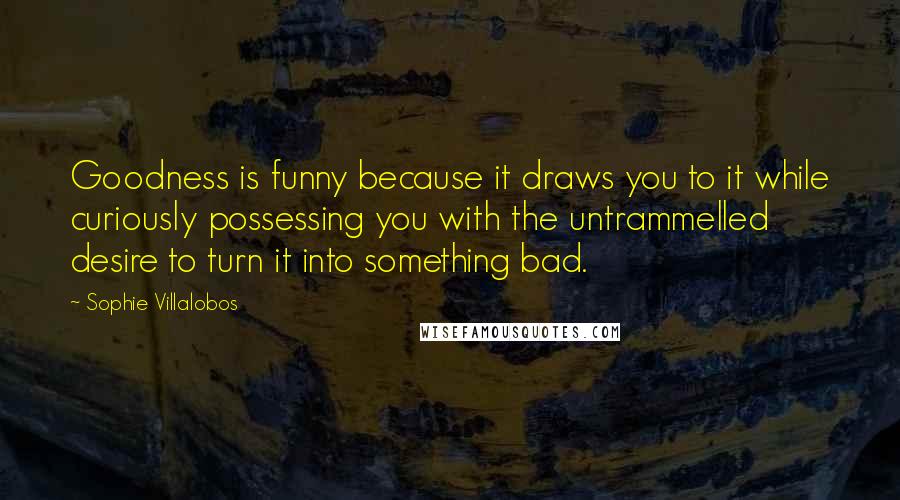 Sophie Villalobos Quotes: Goodness is funny because it draws you to it while curiously possessing you with the untrammelled desire to turn it into something bad.