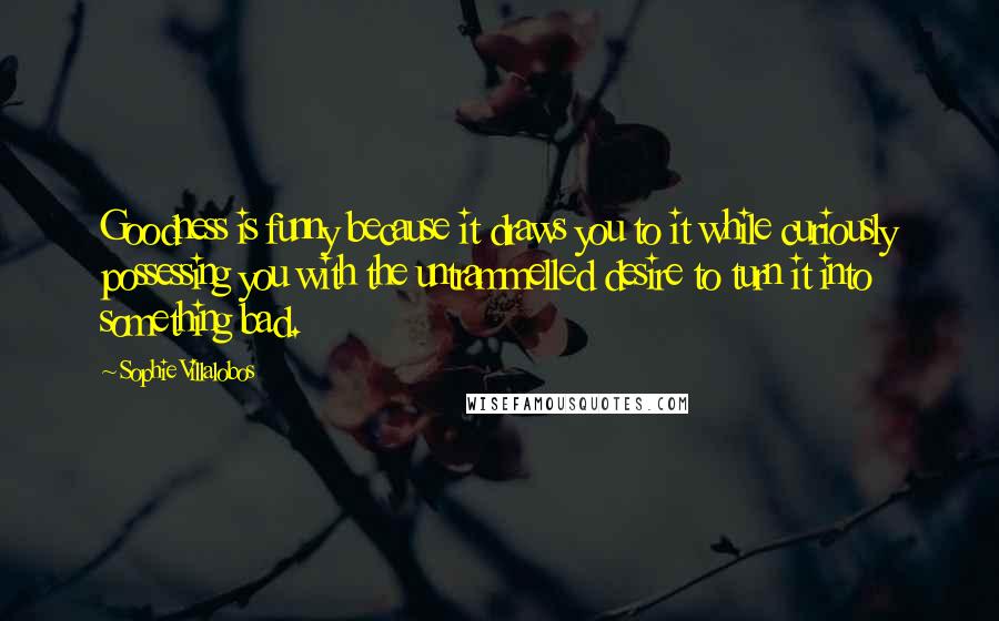Sophie Villalobos Quotes: Goodness is funny because it draws you to it while curiously possessing you with the untrammelled desire to turn it into something bad.