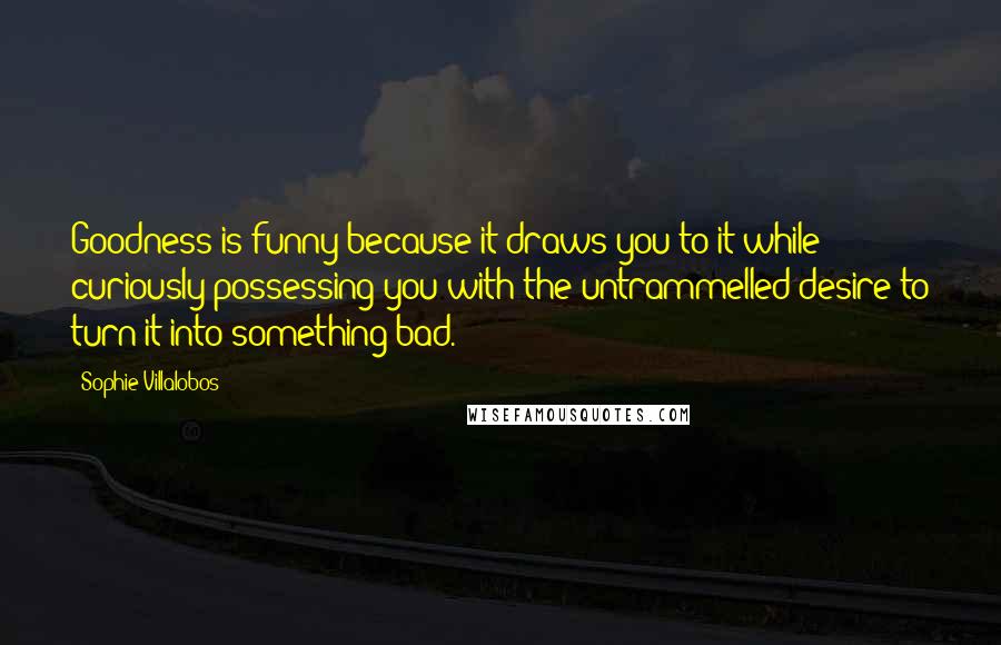 Sophie Villalobos Quotes: Goodness is funny because it draws you to it while curiously possessing you with the untrammelled desire to turn it into something bad.