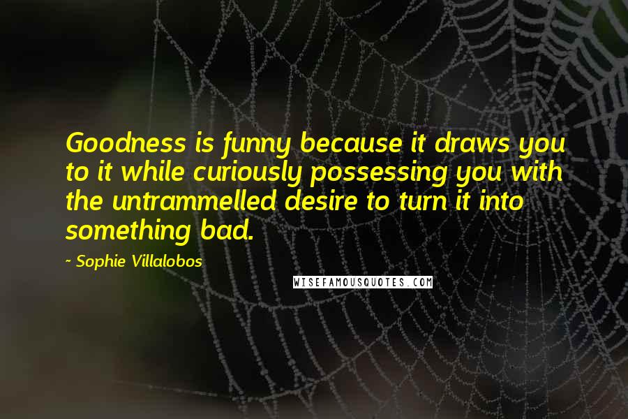 Sophie Villalobos Quotes: Goodness is funny because it draws you to it while curiously possessing you with the untrammelled desire to turn it into something bad.