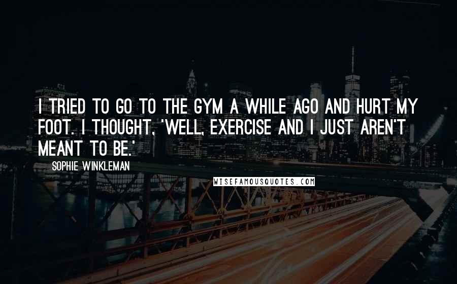 Sophie Winkleman Quotes: I tried to go to the gym a while ago and hurt my foot. I thought, 'Well, exercise and I just aren't meant to be.'