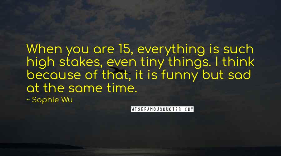Sophie Wu Quotes: When you are 15, everything is such high stakes, even tiny things. I think because of that, it is funny but sad at the same time.