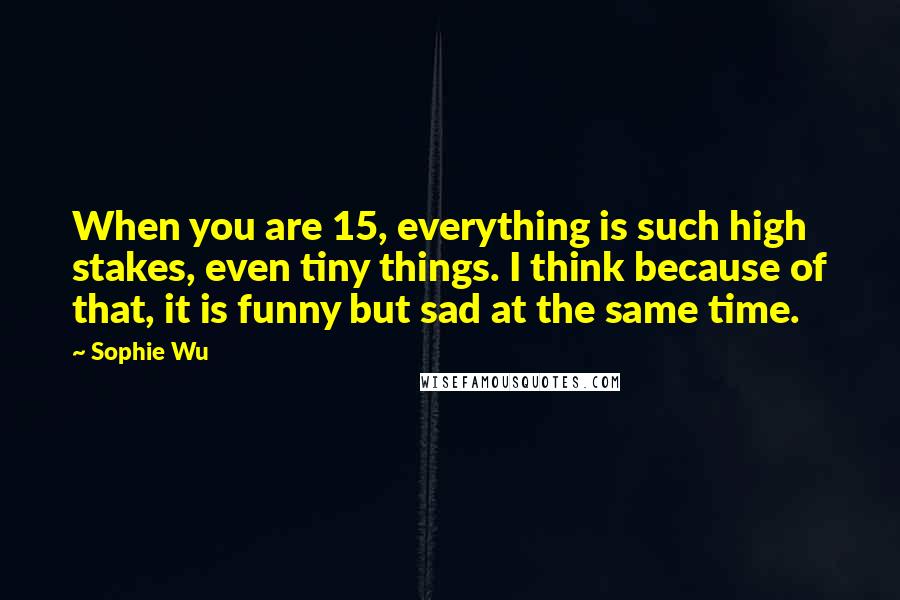 Sophie Wu Quotes: When you are 15, everything is such high stakes, even tiny things. I think because of that, it is funny but sad at the same time.