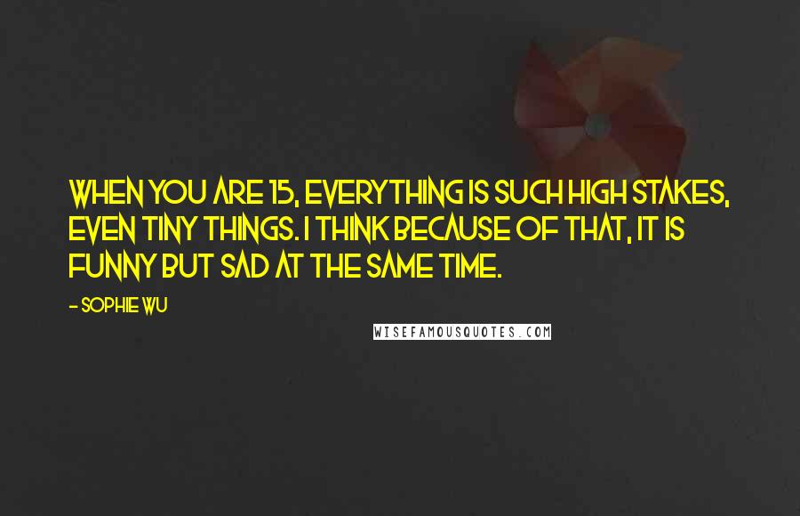 Sophie Wu Quotes: When you are 15, everything is such high stakes, even tiny things. I think because of that, it is funny but sad at the same time.