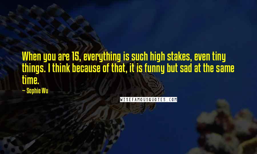 Sophie Wu Quotes: When you are 15, everything is such high stakes, even tiny things. I think because of that, it is funny but sad at the same time.