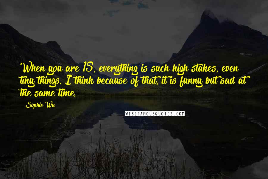 Sophie Wu Quotes: When you are 15, everything is such high stakes, even tiny things. I think because of that, it is funny but sad at the same time.