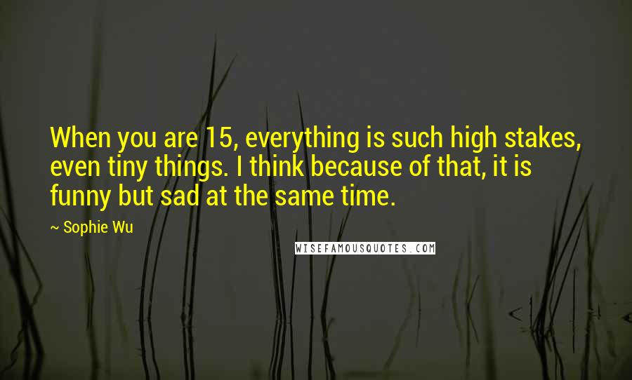 Sophie Wu Quotes: When you are 15, everything is such high stakes, even tiny things. I think because of that, it is funny but sad at the same time.