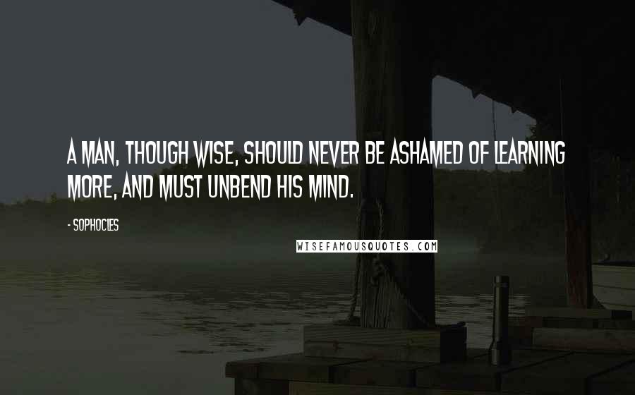 Sophocles Quotes: A man, though wise, should never be ashamed of learning more, and must unbend his mind.